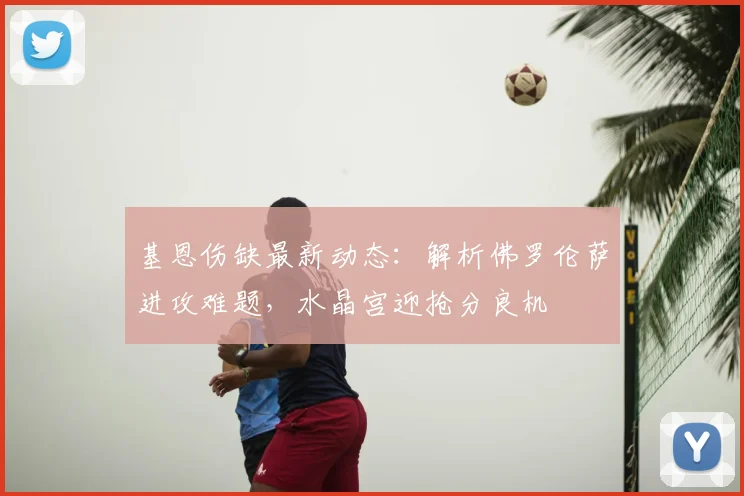 基恩伤缺最新动态：解析佛罗伦萨进攻难题，水晶宫迎抢分良机