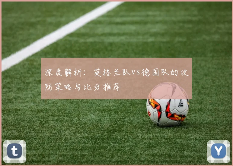 深度解析：英格兰队vs德国队的攻防策略与比分推荐