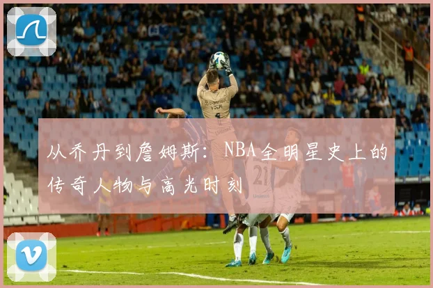 从乔丹到詹姆斯：NBA全明星史上的传奇人物与高光时刻