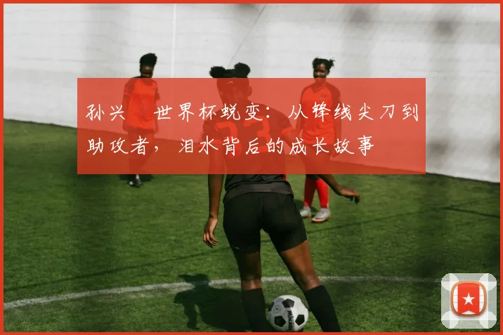孙兴慜世界杯蜕变：从锋线尖刀到助攻者，泪水背后的成长故事
