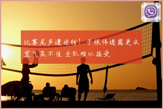 比赛尾声遭逆转！于根伟透露更衣室气氛不佳 全队难以接受