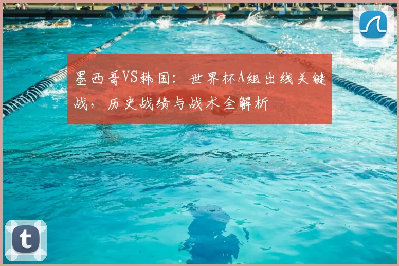 墨西哥VS韩国:世界杯A组出线关键战,历史战绩与战术全解析