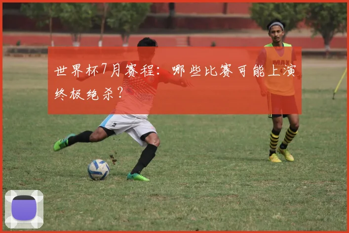 世界杯7月赛程：哪些比赛可能上演终极绝杀？