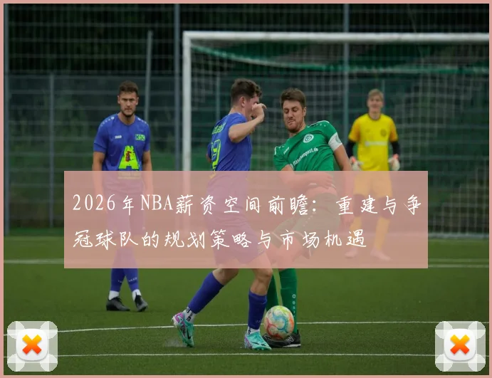 2026年NBA薪资空间前瞻：重建与争冠球队的规划策略与市场机遇