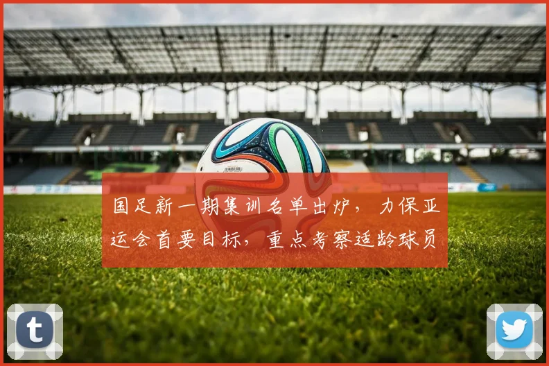 国足新一期集训名单出炉，力保亚运会首要目标，重点考察适龄球员备战动态