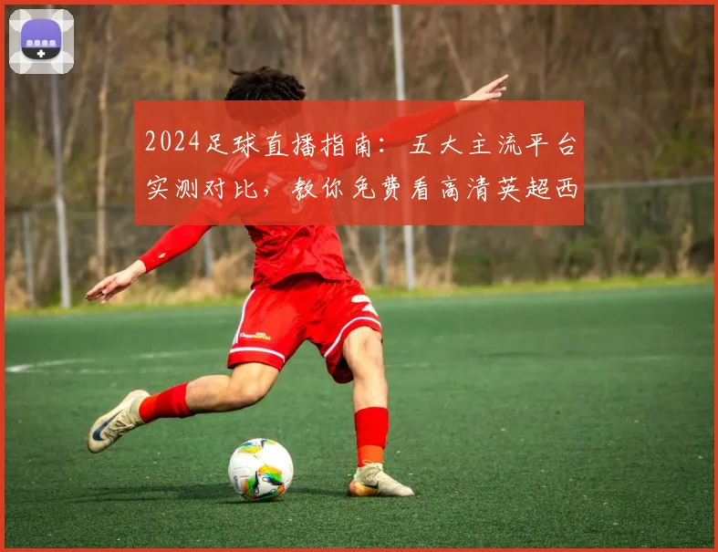 2024足球直播指南：五大主流平台实测对比，教你免费看高清英超西甲